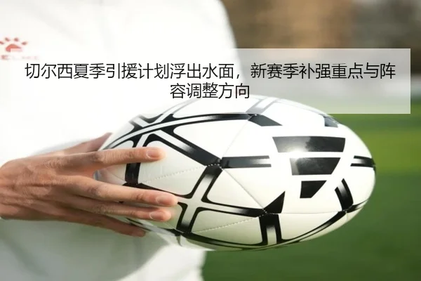 切尔西夏季引援计划浮出水面，新赛季补强重点与阵容调整方向